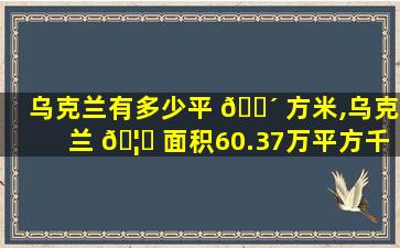 乌克兰有多少平 🐴 方米,乌克兰 🦈 面积60.37万平方千米
